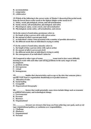 B. accommodation
C. compromise
D. collaboration

15) Which of the following is the correct order of Maslow’s theoretical hierarchal needs
from the lowest (lower-order need) to the highest (higher-order need) level?
A. Safety, social, physiological, esteem, and self-actualization
B. Social, esteem, self-actualization, physiological, and safety
C. Physiological, safety, social, esteem, and self-actualization
D. Physiological, social, safety, self-actualization, and esteem

16) In the context of motivation, persistence refers to
A. the length of time a person sticks with a given action
B. the amount of effort a person puts forth
C. an individual’s choice when presented with a number of possible alternatives
D. the different needs that an individual is trying to satisfy

17) In the context of motivation, intensity refers to
A. the length of time a person sticks with a given action
B. the amount of effort a person puts forth
C. the different needs that an individual is trying to satisfy
D. the consequences of an individual’s behavior

18) Compared to other types of teams, __________ teams tend to have more difficulty
learning to work with each other and solving problems in the early stages of team
development.
A. problem-solving
B. heterogeneous
C. virtual
D. homogeneous

19) __________ implies that characteristics such as age or the date that someone joins a
specific work team or organization should help us to predict turnover.
A. Allocation of roles
B. Social loafing
C. Groupshift
D. Organizational demography

20) __________ factors that could potentially cause stress include things such as economic
or political uncertainty and technological change.
A. Environmental
B. Personal
C. Resource
D. Organizational

21) __________ stressors are stressors that keep you from achieving your goals, such as red
tape, organizational politics, or confusion over responsibilities.
A. Challenge
B. Hindrance
C. Organizational
D. Personal
 
