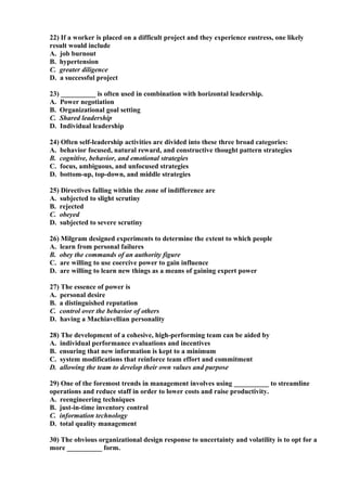 22) If a worker is placed on a difficult project and they experience eustress, one likely
result would include
A. job burnout
B. hypertension
C. greater diligence
D. a successful project

23) __________ is often used in combination with horizontal leadership.
A. Power negotiation
B. Organizational goal setting
C. Shared leadership
D. Individual leadership

24) Often self-leadership activities are divided into these three broad categories:
A. behavior focused, natural reward, and constructive thought pattern strategies
B. cognitive, behavior, and emotional strategies
C. focus, ambiguous, and unfocused strategies
D. bottom-up, top-down, and middle strategies

25) Directives falling within the zone of indifference are
A. subjected to slight scrutiny
B. rejected
C. obeyed
D. subjected to severe scrutiny

26) Milgram designed experiments to determine the extent to which people
A. learn from personal failures
B. obey the commands of an authority figure
C. are willing to use coercive power to gain influence
D. are willing to learn new things as a means of gaining expert power

27) The essence of power is
A. personal desire
B. a distinguished reputation
C. control over the behavior of others
D. having a Machiavellian personality

28) The development of a cohesive, high-performing team can be aided by
A. individual performance evaluations and incentives
B. ensuring that new information is kept to a minimum
C. system modifications that reinforce team effort and commitment
D. allowing the team to develop their own values and purpose

29) One of the foremost trends in management involves using __________ to streamline
operations and reduce staff in order to lower costs and raise productivity.
A. reengineering techniques
B. just-in-time inventory control
C. information technology
D. total quality management

30) The obvious organizational design response to uncertainty and volatility is to opt for a
more __________ form.
 