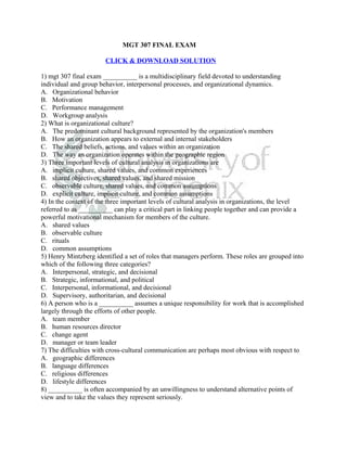 MGT 307 FINAL EXAM

                       CLICK & DOWNLOAD SOLUTION

1) mgt 307 final exam __________ is a multidisciplinary field devoted to understanding
individual and group behavior, interpersonal processes, and organizational dynamics.
A. Organizational behavior
B. Motivation
C. Performance management
D. Workgroup analysis
2) What is organizational culture?
A. The predominant cultural background represented by the organization's members
B. How an organization appears to external and internal stakeholders
C. The shared beliefs, actions, and values within an organization
D. The way an organization operates within the geographic region
3) Three important levels of cultural analysis in organizations are
A. implicit culture, shared values, and common experiences
B. shared objectives, shared values, and shared mission
C. observable culture, shared values, and common assumptions
D. explicit culture, implicit culture, and common assumptions
4) In the context of the three important levels of cultural analysis in organizations, the level
referred to as __________ can play a critical part in linking people together and can provide a
powerful motivational mechanism for members of the culture.
A. shared values
B. observable culture
C. rituals
D. common assumptions
5) Henry Mintzberg identified a set of roles that managers perform. These roles are grouped into
which of the following three categories?
A. Interpersonal, strategic, and decisional
B. Strategic, informational, and political
C. Interpersonal, informational, and decisional
D. Supervisory, authoritarian, and decisional
6) A person who is a __________ assumes a unique responsibility for work that is accomplished
largely through the efforts of other people.
A. team member
B. human resources director
C. change agent
D. manager or team leader
7) The difficulties with cross-cultural communication are perhaps most obvious with respect to
A. geographic differences
B. language differences
C. religious differences
D. lifestyle differences
8) __________ is often accompanied by an unwillingness to understand alternative points of
view and to take the values they represent seriously.
 