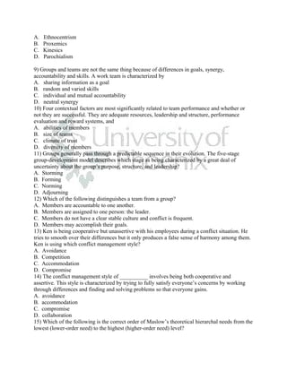 A.   Ethnocentrism
B.   Proxemics
C.   Kinesics
D.   Parochialism

9) Groups and teams are not the same thing because of differences in goals, synergy,
accountability and skills. A work team is characterized by
A. sharing information as a goal
B. random and varied skills
C. individual and mutual accountability
D. neutral synergy
10) Four contextual factors are most significantly related to team performance and whether or
not they are successful. They are adequate resources, leadership and structure, performance
evaluation and reward systems, and
A. abilities of members
B. size of teams
C. climate of trust
D. diversity of members
11) Groups generally pass through a predictable sequence in their evolution. The five-stage
group-development model describes which stage as being characterized by a great deal of
uncertainty about the group’s purpose, structure, and leadership?
A. Storming
B. Forming
C. Norming
D. Adjourning
12) Which of the following distinguishes a team from a group?
A. Members are accountable to one another.
B. Members are assigned to one person: the leader.
C. Members do not have a clear stable culture and conflict is frequent.
D. Members may accomplish their goals.
13) Ken is being cooperative but unassertive with his employees during a conflict situation. He
tries to smooth over their differences but it only produces a false sense of harmony among them.
Ken is using which conflict management style?
A. Avoidance
B. Competition
C. Accommodation
D. Compromise
14) The conflict management style of __________ involves being both cooperative and
assertive. This style is characterized by trying to fully satisfy everyone’s concerns by working
through differences and finding and solving problems so that everyone gains.
A. avoidance
B. accommodation
C. compromise
D. collaboration
15) Which of the following is the correct order of Maslow’s theoretical hierarchal needs from the
lowest (lower-order need) to the highest (higher-order need) level?
 