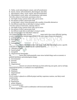 A. Safety, social, physiological, esteem, and self-actualization
B. Social, esteem, self-actualization, physiological, and safety
C. Physiological, safety, social, esteem, and self-actualization
D. Physiological, social, safety, self-actualization, and esteem
16) In the context of motivation, persistence refers to
A. the length of time a person sticks with a given action
B. the amount of effort a person puts forth
C. an individual’s choice when presented with a number of possible alternatives
D. the different needs that an individual is trying to satisfy
17) In the context of motivation, intensity refers to
A. the length of time a person sticks with a given action
B. the amount of effort a person puts forth
C. the different needs that an individual is trying to satisfy
D. the consequences of an individual’s behavior
18) Compared to other types of teams, __________ teams tend to have more difficulty learning
to work with each other and solving problems in the early stages of team development.
A. problem-solving
B. heterogeneous
C. virtual
D. homogeneous
19) __________ implies that characteristics such as age or the date that someone joins a specific
work team or organization should help us to predict turnover.
A. Allocation of roles
B. Social loafing
C. Groupshift
D. Organizational demography
20) __________ factors that could potentially cause stress include things such as economic or
political uncertainty and technological change.
A. Environmental
B. Personal
C. Resource
D. Organizational
21) __________ stressors are stressors that keep you from achieving your goals, such as red tape,
organizational politics, or confusion over responsibilities.
A. Challenge
B. Hindrance
C. Organizational
D. Personal
22) If a worker is placed on a difficult project and they experience eustress, one likely result
would include
A. job burnout
B. hypertension
C. greater diligence
D. a successful project
23) __________ is often used in combination with horizontal leadership.
A. Power negotiation
 