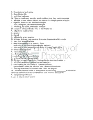 B. Organizational goal setting
C. Shared leadership
D. Individual leadership
24) Often self-leadership activities are divided into these three broad categories:
A. behavior focused, natural reward, and constructive thought pattern strategies
B. cognitive, behavior, and emotional strategies
C. focus, ambiguous, and unfocused strategies
D. bottom-up, top-down, and middle strategies
25) Directives falling within the zone of indifference are
A. subjected to slight scrutiny
B. rejected
C. obeyed
D. subjected to severe scrutiny
26) Milgram designed experiments to determine the extent to which people
A. learn from personal failures
B. obey the commands of an authority figure
C. are willing to use coercive power to gain influence
D. are willing to learn new things as a means of gaining expert power
27) The essence of power is
A. personal desire
B. a distinguished reputation
C. control over the behavior of others
D. having a Machiavellian personality
28) The development of a cohesive, high-performing team can be aided by
A. individual performance evaluations and incentives
B. ensuring that new information is kept to a minimum
C. system modifications that reinforce team effort and commitment
D. allowing the team to develop their own values and purpose
29) One of the foremost trends in management involves using __________ to streamline
operations and reduce staff in order to lower costs and raise productivity.
A. reengineering techniques
B. just-in-time inventory control
 
