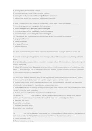 A. favoring others who can benefit someone.
B. promoting people who excel in their respective positions.
C. claiming too much personal credit for one'sperformance contributions.
D. prejudice that derives from unconscious stereotypes and attitudes.
9) When it comes to ethics and morality, scholar Archie B. Carroll draws a distinction between __________.
A. immoral managers, amoral managers and ethicalmanagers
B. amoral managers, ethical managers and moralmanagers
C. immoral managers, ethical managers and unethicalmanagers
D. immoral managers, amoral managers and moralmanagers
10) The difficulties with cross-cultural communication are perhaps most obvious with respect to __________.
A. geographic differences
B. lifestyle differences
C. language differences
D. religious differences
11) There are six sources of noise that are common to most interpersonal exchanges. These six sources are
__________.
A. semantic problems, proximity problems, mixed messages, cultural differences, absence of planning, and status
effects.
B. tangible distractions, people problems, inconsistent messages, cultural differences, absence of prior planning, and
absence of feedback.
C. cultural differences, physical distractions, semantic problems, mixed messages, absence of feedback, and status
effects. D. mixed messages, cultural differences, absence of feedback, proximity problems, absence of commitment
to effective communication, and status effects.
12) Which of the following statements about the role of language in cross-cultural communication is NOT correct?
A. Members of low-context cultures are very explicit in using the spoken and written word.
B. In high-context cultures, must of the message communicated must be inferred or interpreted from the context,
which includes body language, the physical setting and past relationships.
C. In low-context cultures, the message is rarely conveyed by the words someone uses, with greater emphasis on the
“context” in which the words are spoken.
D. Australia, Canada and the United States have low-context cultures.
13) Members of __________ must have good long-term working relationships with one another, solid operating
systems, and the external support needed to achieve effectiveness over a sustained period of time.
A. teams that plan things.
B. teams that review things.
C. teams that reengineer things.
D. teams that make or do things.
14) __________ may exist at all levels of responsibility, from the individual work unit composed of a team leader and
team members to the top management team composed of a CEO and other senior executives.
A. Teams that review things.
B. Teams that make or do things.
 