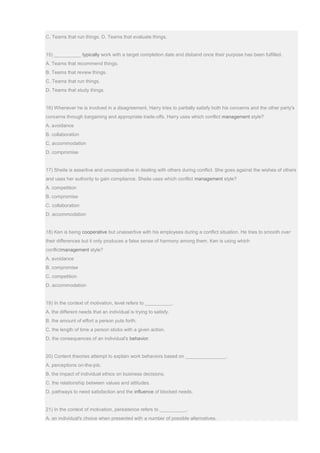 C. Teams that run things. D. Teams that evaluate things.
15) __________ typically work with a target completion date and disband once their purpose has been fulfilled.
A. Teams that recommend things.
B. Teams that review things.
C. Teams that run things.
D. Teams that study things.
16) Whenever he is involved in a disagreement, Harry tries to partially satisfy both his concerns and the other party's
concerns through bargaining and appropriate trade-offs. Harry uses which conflict management style?
A. avoidance
B. collaboration
C. accommodation
D. compromise
17) Sheila is assertive and uncooperative in dealing with others during conflict. She goes against the wishes of others
and uses her authority to gain compliance. Sheila uses which conflict management style?
A. competition
B. compromise
C. collaboration
D. accommodation
18) Ken is being cooperative but unassertive with his employees during a conflict situation. He tries to smooth over
their differences but it only produces a false sense of harmony among them. Ken is using which
conflictmanagement style?
A. avoidance
B. compromise
C. competition
D. accommodation
19) In the context of motivation, level refers to __________.
A. the different needs that an individual is trying to satisfy.
B. the amount of effort a person puts forth.
C. the length of time a person sticks with a given action.
D. the consequences of an individual's behavior.
20) Content theories attempt to explain work behaviors based on _______________.
A. perceptions on-the-job.
B. the impact of individual ethics on business decisions.
C. the relationship between values and attitudes.
D. pathways to need satisfaction and the influence of blocked needs.
21) In the context of motivation, persistence refers to __________.
A. an individual's choice when presented with a number of possible alternatives.
 