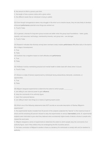 B. the amount of effort a person puts forth.
C. the length of time a person sticks with a given action.
D. the different needs that an individual is trying to satisfy.
22) Even though homogeneous teams may struggle in the short run to resolve issues, they are also likely to develop
enhanced performance potential once things are worked out.
A. True B. False
23) In general, chances for long-term group success are better when the group input foundations – tasks; goals,
rewards, and resources; technology; membership diversity; and group size – are stronger.
A. True B. False
24) Research indicates that diversity among team members rarely creates performance difficulties early in the team's
life or stage of development.
A. True
B. False
25) Eustress has a negative impact on both attitudes and performance.
A. True
B. False
26) Wellness involves maintaining physical and mental health to better deal with stress when it occurs.
A. True B. False
27) Stress is a state of tension experienced by individuals facing extraordinary demands, constraints, or
opportunities.
A. True
B. False
28) Milgram designed experiments to determine the extent to which people __________.
A. are willing to use coercive power to gain influence.
B. obey the commands of an authority figure.
C. learn from personal failures.
D. are willing to learn new things as a means of gaining expert power.
29) Which one of the following statements does NOT provide an accurate description of Stanley Milgram's
experiments?
A. the experimental results revealed that 35 percent of the subjects subjected the “learner” to the maximum level of
shock and the remaining 65 percent refused to obey the experimenter at various intermediate points. B. experimental
subjects were instructed to give what they believed were successively higher levels of electric shocks to people who
missed the word pairs
C. Milgram designed a series of experiments to determine the extent to which people obey the commands of an
authority figure, even if they believe they are endangering the life of another person.
D. the basic conclusion of Milgram's studies is there is a tendency for individuals to comply with and be obedient to
authority.
 