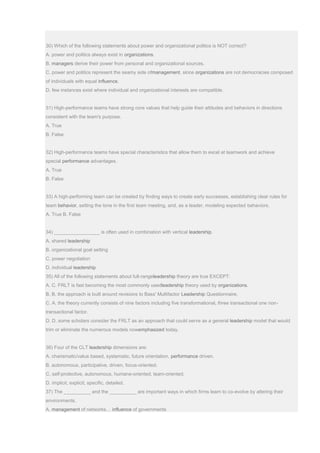 30) Which of the following statements about power and organizational politics is NOT correct?
A. power and politics always exist in organizations.
B. managers derive their power from personal and organizational sources.
C. power and politics represent the seamy side ofmanagement, since organizations are not democracies composed
of individuals with equal influence.
D. few instances exist where individual and organizational interests are compatible.
31) High-performance teams have strong core values that help guide their attitudes and behaviors in directions
consistent with the team's purpose.
A. True
B. False
32) High-performance teams have special characteristics that allow them to excel at teamwork and achieve
special performance advantages.
A. True
B. False
33) A high-performing team can be created by finding ways to create early successes, establishing clear rules for
team behavior, setting the tone in the first team meeting, and, as a leader, modeling expected behaviors.
A. True B. False
34) _________________ is often used in combination with vertical leadership.
A. shared leadership
B. organizational goal setting
C. power negotiation
D. individual leadership
35) All of the following statements about full-rangeleadership theory are true EXCEPT:
A. C. FRLT is fast becoming the most commonly usedleadership theory used by organizations.
B. B. the approach is built around revisions to Bass' Multifactor Leadership Questionnaire.
C. A. the theory currently consists of nine factors including five transformational, three transactional one non-
transactional factor.
D. D. some scholars consider the FRLT as an approach that could serve as a general leadership model that would
trim or eliminate the numerous models nowemphasized today.
36) Four of the CLT leadership dimensions are:
A. charismatic/value based, systematic, future orientation, performance driven.
B. autonomous, participative, driven, focus-oriented.
C. self-protective, autonomous, humane-oriented, team-oriented.
D. implicit, explicit, specific, detailed.
37) The __________ and the __________ are important ways in which firms learn to co-evolve by altering their
environments.
A. management of networks… influence of governments
 