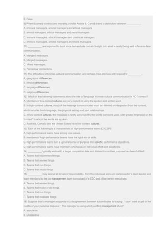 B. False
9) When it comes to ethics and morality, scholar Archie B. Carroll draws a distinction between __________.
A. immoral managers, amoral managers and ethical managers
B. amoral managers, ethical managers and moral managers
C. immoral managers, ethical managers and unethical managers
D. immoral managers, amoral managers and moral managers
10) __________ are important to spot since non-verbals can add insight into what is really being said in face-to-face
communication.
A. Mangled messages.
B. Merged messages.
C. Mixed messages.
D. Perceptual distractions.
11) The difficulties with cross-cultural communication are perhaps most obvious with respect to __________.
A. geographic differences
B. lifestyle differences
C. language differences
D. religious differences
12) Which of the following statements about the role of language in cross-cultural communication is NOT correct?
A. Members of low-context cultures are very explicit in using the spoken and written word.
B. In high-context cultures, must of the message communicated must be inferred or interpreted from the context,
which includes body language, the physical setting and past relationships.
C. In low-context cultures, the message is rarely conveyed by the words someone uses, with greater emphasis on the
“context” in which the words are spoken.
D. Australia, Canada and the United States have low-context cultures.
13) Each of the following is a characteristic of high-performance teams EXCEPT:
A. high-performance teams have strong core values.
B. members of high-performance teams have the right mix of skills.
C. high-performance teams turn a general sense of purpose into specific performance objectives.
D. high-performance teams have members who focus on individual effort and excellence.
14) __________ typically work with a target completion date and disband once their purpose has been fulfilled.
A. Teams that recommend things.
B. Teams that review things.
C. Teams that run things.
D. Teams that study things.
15) __________ may exist at all levels of responsibility, from the individual work unit composed of a team leader and
team members to the top management team composed of a CEO and other senior executives.
A. Teams that review things.
B. Teams that make or do things.
C. Teams that run things.
D. Teams that evaluate things.
16) Suppose that a manager responds to a disagreement between subordinates by saying: “I don’t want to get in the
middle of your personal disputes.” This manager is using which conflict management style?
A. avoidance
B. unassertive
 