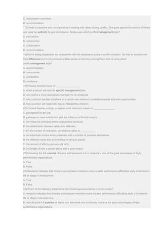 C. authoritative command
D. accommodation
17) Sheila is assertive and uncooperative in dealing with others during conflict. She goes against the wishes of others
and uses her authority to gain compliance. Sheila uses which conflict management style?
A. competition
B. compromise
C. collaboration
D. accommodation
18) Ken is being cooperative but unassertive with his employees during a conflict situation. He tries to smooth over
their differences but it only produces a false sense of harmony among them. Ken is using which
conflictmanagement style?
A. accommodation
B. compromise
C. competition
D. avoidance
19) Process theories focus on _________________.
A. when a person will react to specific managementstyles.
B. who will be a more appropriate manager for an employee.
C. why a person decides to behave in a certain way relative to available rewards and work opportunities.
D. how a person will respond to types of leadership direction.
20) Content theories attempt to explain work behaviors based on _______________.
A. perceptions on-the-job.
B. pathways to need satisfaction and the influence of blocked needs.
C. the impact of individual ethics on business decisions.
D. the relationship between values and attitudes.
21) In the context of motivation, persistence refers to __________.
A. an individual’s choice when presented with a number of possible alternatives.
B. the different needs that an individual is trying to satisfy.
C. the amount of effort a person puts forth.
D. the length of time a person sticks with a given action.
22) Unlocking the full potential of teams and teamwork rich in diversity is one of the great advantages of high-
performance organizations.
A. True
B. False
23) Research indicates that diversity among team members rarely creates performance difficulties early in the team’s
life or stage of development.
A. True
B. False
24) Which of the following statements about heterogeneous teams is not accurate?
A. research indicates that diversity among team members rarely creates performance difficulties early in the team’s
life or stage of development.
B. unlocking the full potential of teams and teamwork rich in diversity is one of the great advantages of high-
performance organizations.
 