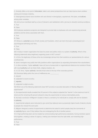 C. diversity offers a rich pool of information, talent, and varied perspectives that can help improve team problem
solving and increase creativity.
D. heterogeneous teams have members who are diverse in demography, experiences, life styles, andcultures,
among other variables.
25) Job burnout manifests itself as a loss of interest in and satisfaction with a job due to stressful working conditions.
A. True
B. False
26) Employee assistance programs are designed to provide help to employees who are experiencing personal
problems and the stress associated with them.
A. True
B. False
27) Stress is a potential source of both anxiety and frustration, which can harm the body’s physiological and
psychological well-being over time.
A. True
B. False
28) In today’s modern organization the base for power and politics rests on a system of authority. Which of the
following statements about legitimacy regarding power is NOT correct?
A. in firms, the legitimacy of those at the top increasingly derives from their positions as representatives for various
constituencies.
B. senior managers may justify their lofty positions within organizations by separating themselves from stockholders.
C. in other societies, “higher authority” does not have a bureaucratic or organizational reference but consists of those
with moral authority such as tribal chiefs, religious leaders, etc.
D. in U.S. firms, “higher authority” denotes those close to the top of the corporate pyramid.
29) Directives falling within the zone of indifference are __________.
A. obeyed.
B. subjected to severe scrutiny.
C. rejected.
D. subjected to slight scrutiny.
30) Which one of the following statements does NOT provide an accurate description of Stanley Milgram’s
experiments?
A. the experimental results revealed that 35 percent of the subjects subjected the “learner” to the maximum level of
shock and the remaining 65 percent refused to obey the experimenter at various intermediate points.
B. the basic conclusion of Milgram’s studies is there is a tendency for individuals to comply with and be obedient
to authority.
C. experimental subjects were instructed to give what they believed were successively higher levels of electric shocks
to people who missed the word pairs
D. Milgram designed a series of experiments to determine the extent to which people obey the commands of
an authority figure, even if they believe they are endangering the life of another person.
31) A high-performing team can be created by communicating high-performance standards, having members spend
time together, creating a sense of urgency, making sure members have the right skills, and rewarding high
performance.
A. True
B. False
 