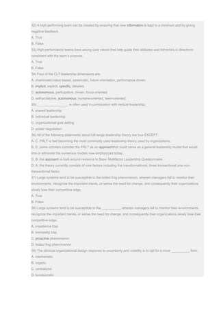 32) A high-performing team can be created by ensuring that new information is kept to a minimum and by giving
negative feedback.
A. True
B. False
33) High-performance teams have strong core values that help guide their attitudes and behaviors in directions
consistent with the team’s purpose.
A. True
B. False
34) Four of the CLT leadership dimensions are:
A. charismatic/value based, systematic, future orientation, performance driven.
B. implicit, explicit, specific, detailed.
C. autonomous, participative, driven, focus-oriented.
D. self-protective, autonomous, humane-oriented, team-oriented.
35) _________________ is often used in combination with vertical leadership.
A. shared leadership
B. individual leadership
C. organizational goal setting
D. power negotiation
36) All of the following statements about full-range leadership theory are true EXCEPT:
A. C. FRLT is fast becoming the most commonly used leadership theory used by organizations.
B. D. some scholars consider the FRLT as an approachthat could serve as a general leadership model that would
trim or eliminate the numerous models now emphasized today.
C. B. the approach is built around revisions to Bass’ Multifactor Leadership Questionnaire.
D. A. the theory currently consists of nine factors including five transformational, three transactional one non-
transactional factor.
37) Large systems tend to be susceptible to the boiled frog phenomenon, wherein managers fail to monitor their
environments, recognize the important trends, or sense the need for change, and consequently their organizations
slowly lose their competitive edge.
A. True
B. False
38) Large systems tend to be susceptible to the __________, wherein managers fail to monitor their environments,
recognize the important trends, or sense the need for change, and consequently their organizations slowly lose their
competitive edge.
A. impatience trap
B. immobility trap
C. proactive phenomenon
D. boiled frog phenomenon
39) The obvious organizational design response to uncertainty and volatility is to opt for a more __________ form.
A. mechanistic
B. organic
C. centralized
D. bureaucratic
 