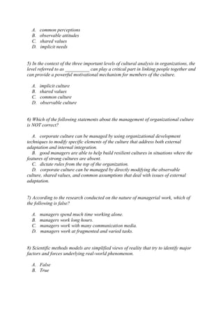 A. common perceptions
B. observable attitudes
C. shared values
D. implicit needs
5) In the context of the three important levels of cultural analysis in organizations, the
level referred to as __________ can play a critical part in linking people together and
can provide a powerful motivational mechanism for members of the culture.
A. implicit culture
B. shared values
C. common culture
D. observable culture
6) Which of the following statements about the management of organizational culture
is NOT correct?
A. corporate culture can be managed by using organizational development
techniques to modify specific elements of the culture that address both external
adaptation and internal integration.
B. good managers are able to help build resilient cultures in situations where the
features of strong cultures are absent.
C. dictate rules from the top of the organization.
D. corporate culture can be managed by directly modifying the observable
culture, shared values, and common assumptions that deal with issues of external
adaptation.
7) According to the research conducted on the nature of managerial work, which of
the following is false?
A. managers spend much time working alone.
B. managers work long hours.
C. managers work with many communication media.
D. managers work at fragmented and varied tasks.
8) Scientific methods models are simplified views of reality that try to identify major
factors and forces underlying real-world phenomenon.
A. False
B. True
 