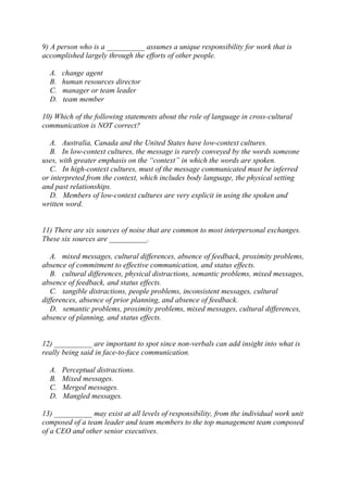 9) A person who is a __________ assumes a unique responsibility for work that is
accomplished largely through the efforts of other people.
A. change agent
B. human resources director
C. manager or team leader
D. team member
10) Which of the following statements about the role of language in cross-cultural
communication is NOT correct?
A. Australia, Canada and the United States have low-context cultures.
B. In low-context cultures, the message is rarely conveyed by the words someone
uses, with greater emphasis on the “context” in which the words are spoken.
C. In high-context cultures, must of the message communicated must be inferred
or interpreted from the context, which includes body language, the physical setting
and past relationships.
D. Members of low-context cultures are very explicit in using the spoken and
written word.
11) There are six sources of noise that are common to most interpersonal exchanges.
These six sources are __________.
A. mixed messages, cultural differences, absence of feedback, proximity problems,
absence of commitment to effective communication, and status effects.
B. cultural differences, physical distractions, semantic problems, mixed messages,
absence of feedback, and status effects.
C. tangible distractions, people problems, inconsistent messages, cultural
differences, absence of prior planning, and absence of feedback.
D. semantic problems, proximity problems, mixed messages, cultural differences,
absence of planning, and status effects.
12) __________ are important to spot since non-verbals can add insight into what is
really being said in face-to-face communication.
A. Perceptual distractions.
B. Mixed messages.
C. Merged messages.
D. Mangled messages.
13) __________ may exist at all levels of responsibility, from the individual work unit
composed of a team leader and team members to the top management team composed
of a CEO and other senior executives.
 