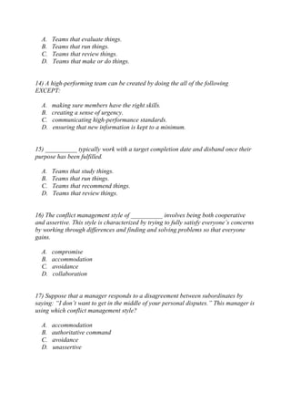 A. Teams that evaluate things.
B. Teams that run things.
C. Teams that review things.
D. Teams that make or do things.
14) A high-performing team can be created by doing the all of the following
EXCEPT:
A. making sure members have the right skills.
B. creating a sense of urgency.
C. communicating high-performance standards.
D. ensuring that new information is kept to a minimum.
15) __________ typically work with a target completion date and disband once their
purpose has been fulfilled.
A. Teams that study things.
B. Teams that run things.
C. Teams that recommend things.
D. Teams that review things.
16) The conflict management style of __________ involves being both cooperative
and assertive. This style is characterized by trying to fully satisfy everyone’s concerns
by working through differences and finding and solving problems so that everyone
gains.
A. compromise
B. accommodation
C. avoidance
D. collaboration
17) Suppose that a manager responds to a disagreement between subordinates by
saying: “I don’t want to get in the middle of your personal disputes.” This manager is
using which conflict management style?
A. accommodation
B. authoritative command
C. avoidance
D. unassertive
 