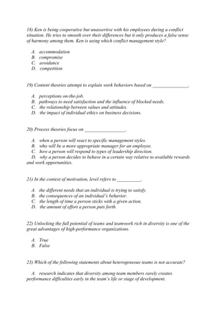 18) Ken is being cooperative but unassertive with his employees during a conflict
situation. He tries to smooth over their differences but it only produces a false sense
of harmony among them. Ken is using which conflict management style?
A. accommodation
B. compromise
C. avoidance
D. competition
19) Content theories attempt to explain work behaviors based on _______________.
A. perceptions on-the-job.
B. pathways to need satisfaction and the influence of blocked needs.
C. the relationship between values and attitudes.
D. the impact of individual ethics on business decisions.
20) Process theories focus on _________________.
A. when a person will react to specific management styles.
B. who will be a more appropriate manager for an employee.
C. how a person will respond to types of leadership direction.
D. why a person decides to behave in a certain way relative to available rewards
and work opportunities.
21) In the context of motivation, level refers to __________.
A. the different needs that an individual is trying to satisfy.
B. the consequences of an individual’s behavior.
C. the length of time a person sticks with a given action.
D. the amount of effort a person puts forth.
22) Unlocking the full potential of teams and teamwork rich in diversity is one of the
great advantages of high-performance organizations.
A. True
B. False
23) Which of the following statements about heterogeneous teams is not accurate?
A. research indicates that diversity among team members rarely creates
performance difficulties early in the team’s life or stage of development.
 