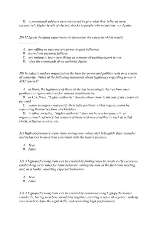 D. experimental subjects were instructed to give what they believed were
successively higher levels of electric shocks to people who missed the word pairs
29) Milgram designed experiments to determine the extent to which people
__________.
A. are willing to use coercive power to gain influence.
B. learn from personal failures.
C. are willing to learn new things as a means of gaining expert power.
D. obey the commands of an authority figure.
30) In today’s modern organization the base for power and politics rests on a system
of authority. Which of the following statements about legitimacy regarding power is
NOT correct?
A. in firms, the legitimacy of those at the top increasingly derives from their
positions as representatives for various constituencies.
B. in U.S. firms, “higher authority” denotes those close to the top of the corporate
pyramid.
C. senior managers may justify their lofty positions within organizations by
separating themselves from stockholders.
D. in other societies, “higher authority” does not have a bureaucratic or
organizational reference but consists of those with moral authority such as tribal
chiefs, religious leaders, etc.
31) High-performance teams have strong core values that help guide their attitudes
and behaviors in directions consistent with the team’s purpose.
A. True
B. False
32) A high-performing team can be created by finding ways to create early successes,
establishing clear rules for team behavior, setting the tone in the first team meeting,
and, as a leader, modeling expected behaviors.
A. True
B. False
33) A high-performing team can be created by communicating high-performance
standards, having members spend time together, creating a sense of urgency, making
sure members have the right skills, and rewarding high performance.
 