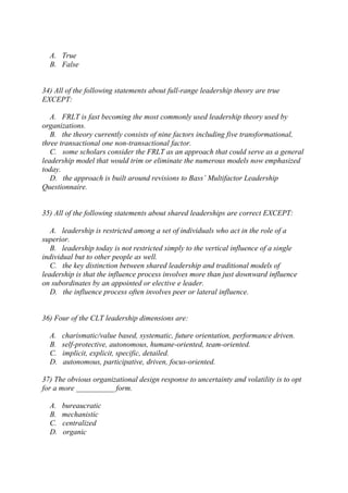 A. True
B. False
34) All of the following statements about full-range leadership theory are true
EXCEPT:
A. FRLT is fast becoming the most commonly used leadership theory used by
organizations.
B. the theory currently consists of nine factors including five transformational,
three transactional one non-transactional factor.
C. some scholars consider the FRLT as an approach that could serve as a general
leadership model that would trim or eliminate the numerous models now emphasized
today.
D. the approach is built around revisions to Bass’ Multifactor Leadership
Questionnaire.
35) All of the following statements about shared leaderships are correct EXCEPT:
A. leadership is restricted among a set of individuals who act in the role of a
superior.
B. leadership today is not restricted simply to the vertical influence of a single
individual but to other people as well.
C. the key distinction between shared leadership and traditional models of
leadership is that the influence process involves more than just downward influence
on subordinates by an appointed or elective e leader.
D. the influence process often involves peer or lateral influence.
36) Four of the CLT leadership dimensions are:
A. charismatic/value based, systematic, future orientation, performance driven.
B. self-protective, autonomous, humane-oriented, team-oriented.
C. implicit, explicit, specific, detailed.
D. autonomous, participative, driven, focus-oriented.
37) The obvious organizational design response to uncertainty and volatility is to opt
for a more __________ form.
A. bureaucratic
B. mechanistic
C. centralized
D. organic
 