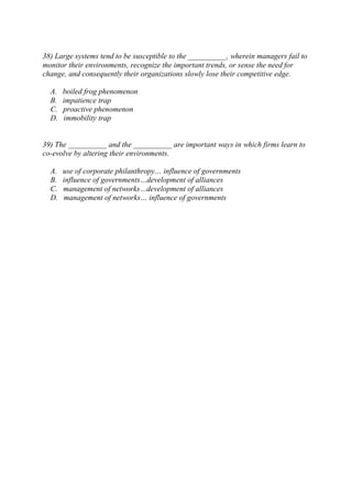 38) Large systems tend to be susceptible to the __________, wherein managers fail to
monitor their environments, recognize the important trends, or sense the need for
change, and consequently their organizations slowly lose their competitive edge.
A. boiled frog phenomenon
B. impatience trap
C. proactive phenomenon
D. immobility trap
39) The __________ and the __________ are important ways in which firms learn to
co-evolve by altering their environments.
A. use of corporate philanthropy… influence of governments
B. influence of governments…development of alliances
C. management of networks…development of alliances
D. management of networks… influence of governments
 