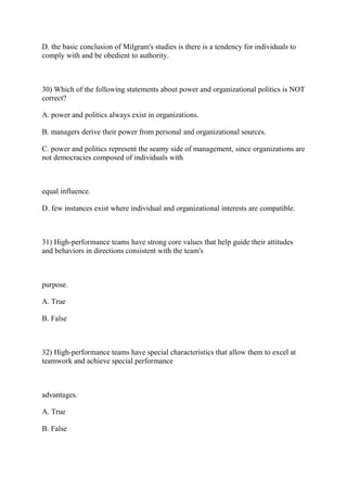 D. the basic conclusion of Milgram's studies is there is a tendency for individuals to
comply with and be obedient to authority.
30) Which of the following statements about power and organizational politics is NOT
correct?
A. power and politics always exist in organizations.
B. managers derive their power from personal and organizational sources.
C. power and politics represent the seamy side of management, since organizations are
not democracies composed of individuals with
equal influence.
D. few instances exist where individual and organizational interests are compatible.
31) High-performance teams have strong core values that help guide their attitudes
and behaviors in directions consistent with the team's
purpose.
A. True
B. False
32) High-performance teams have special characteristics that allow them to excel at
teamwork and achieve special performance
advantages.
A. True
B. False
 