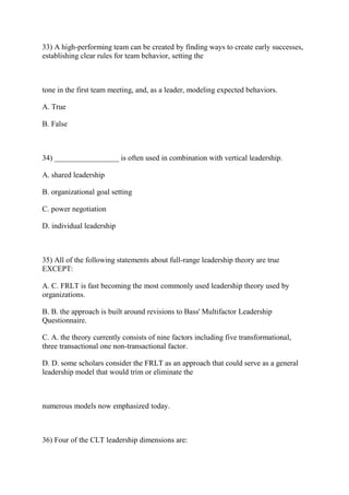 33) A high-performing team can be created by finding ways to create early successes,
establishing clear rules for team behavior, setting the
tone in the first team meeting, and, as a leader, modeling expected behaviors.
A. True
B. False
34) _________________ is often used in combination with vertical leadership.
A. shared leadership
B. organizational goal setting
C. power negotiation
D. individual leadership
35) All of the following statements about full-range leadership theory are true
EXCEPT:
A. C. FRLT is fast becoming the most commonly used leadership theory used by
organizations.
B. B. the approach is built around revisions to Bass' Multifactor Leadership
Questionnaire.
C. A. the theory currently consists of nine factors including five transformational,
three transactional one non-transactional factor.
D. D. some scholars consider the FRLT as an approach that could serve as a general
leadership model that would trim or eliminate the
numerous models now emphasized today.
36) Four of the CLT leadership dimensions are:
 