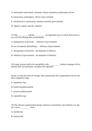 A. charismatic/value based, systematic, future orientation, performance driven.
B. autonomous, participative, driven, focus-oriented.
C. self-protective, autonomous, humane-oriented, team-oriented.
D. implicit, explicit, specific, detailed.
37) The __________ and the __________ are important ways in which firms learn to
co-evolve by altering their environments.
A. management of networks… influence of governments
B. use of corporate philanthropy… influence of governments
C. management of networks…development of alliances
D. influence of governments…development of alliances
38) Large systems tend to be susceptible to the __________, wherein managers fail to
monitor their environments, recognize the important
trends, or sense the need for change, and consequently their organizations slowly lose
their competitive edge.
A. impatience trap
B. boiled frog phenomenon
C. proactive phenomenon
D. immobility trap
39) The obvious organizational design response to uncertainty and volatility is to opt
for a more __________ form.
A. mechanistic
B. bureaucratic
 