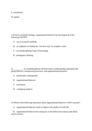 C. centralized
D. organic
1) From its scientific heritage, organizational behavior has developed all of the
following EXCEPT:
A. use of scientific methods.
B. an emphasis on finding the “one best way” to complete a task.
C. an interdisciplinary body of knowledge.
D. contingency thinking.
2) __________ is a multidisciplinary field devoted to understanding individual and
group behavior, interpersonal processes, and organizational dynamics.
A. performance management.
B. organizational behavior.
C. motivation.
D. workgroup analysis.
3) Which of the following statements about organizational behavior is NOT accurate?
A. organizational behavior seeks to improve the quality of work life.
B. organizational behavior has strong ties to the behavioral sciences and allied
social sciences.
 