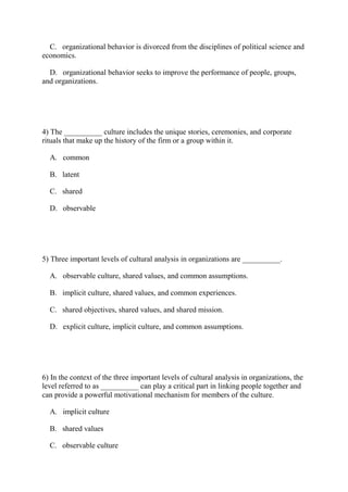 C. organizational behavior is divorced from the disciplines of political science and
economics.
D. organizational behavior seeks to improve the performance of people, groups,
and organizations.
4) The __________ culture includes the unique stories, ceremonies, and corporate
rituals that make up the history of the firm or a group within it.
A. common
B. latent
C. shared
D. observable
5) Three important levels of cultural analysis in organizations are __________.
A. observable culture, shared values, and common assumptions.
B. implicit culture, shared values, and common experiences.
C. shared objectives, shared values, and shared mission.
D. explicit culture, implicit culture, and common assumptions.
6) In the context of the three important levels of cultural analysis in organizations, the
level referred to as __________ can play a critical part in linking people together and
can provide a powerful motivational mechanism for members of the culture.
A. implicit culture
B. shared values
C. observable culture
 