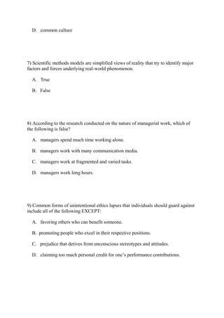 D. common culture
7) Scientific methods models are simplified views of reality that try to identify major
factors and forces underlying real-world phenomenon.
A. True
B. False
8) According to the research conducted on the nature of managerial work, which of
the following is false?
A. managers spend much time working alone.
B. managers work with many communication media.
C. managers work at fragmented and varied tasks.
D. managers work long hours.
9) Common forms of unintentional ethics lapses that individuals should guard against
include all of the following EXCEPT:
A. favoring others who can benefit someone.
B. promoting people who excel in their respective positions.
C. prejudice that derives from unconscious stereotypes and attitudes.
D. claiming too much personal credit for one’s performance contributions.
 