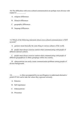 10) The difficulties with cross-cultural communication are perhaps most obvious with
respect to __________.
A. religious differences
B. lifestyle differences
C. geographic differences
D. language differences
11) Which of the following statements about cross-cultural communication is NOT
accurate?
A. gestures mean basically the same thing in various cultures of the world.
B. people must always exercise caution when communicating with people of
different national cultures.
C. people must always exercise caution when communicating with people of
different geographical or ethnic groupings within one country.
D. ethnocentrism can easily create communication problems among people of
diverse backgrounds.
12) ________ is often accompanied by an unwillingness to understand alternative
points of view and to take the values they represent seriously.
A. Kinesics
B. Self importance
C. Ethnocentrism
D. Proxemics
 