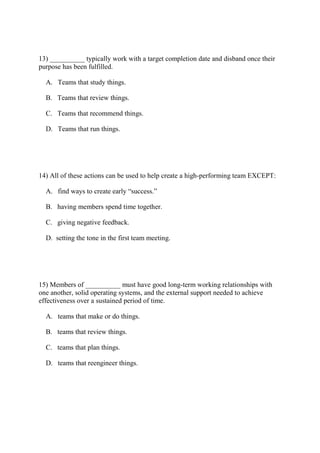 13) __________ typically work with a target completion date and disband once their
purpose has been fulfilled.
A. Teams that study things.
B. Teams that review things.
C. Teams that recommend things.
D. Teams that run things.
14) All of these actions can be used to help create a high-performing team EXCEPT:
A. find ways to create early “success.”
B. having members spend time together.
C. giving negative feedback.
D. setting the tone in the first team meeting.
15) Members of __________ must have good long-term working relationships with
one another, solid operating systems, and the external support needed to achieve
effectiveness over a sustained period of time.
A. teams that make or do things.
B. teams that review things.
C. teams that plan things.
D. teams that reengineer things.
 