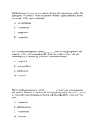 16) Sheila is assertive and uncooperative in dealing with others during conflict. She
goes against the wishes of others and uses her authority to gain compliance. Sheila
uses which conflict management style?
A. accommodation
B. collaboration
C. compromise
D. competition
17) The conflict management style of __________involves being cooperative and
unassertive. This style is characterized by letting the wishes of others rule, and
smoothing over or overlooking differences to maintain harmony.
A. completion
B. accommodation
C. collaboration
D. avoidance
18) The conflict management style of __________ involves being both cooperative
and assertive. This style is characterized by trying to fully satisfy everyone’s concerns
by working through differences and finding and solving problems so that everyone
gains.
A. compromise
B. accommodation
C. collaboration
D. avoidance
 