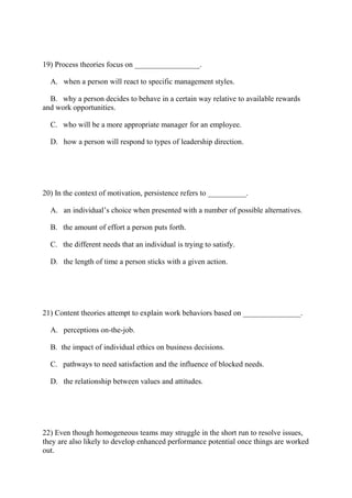 19) Process theories focus on _________________.
A. when a person will react to specific management styles.
B. why a person decides to behave in a certain way relative to available rewards
and work opportunities.
C. who will be a more appropriate manager for an employee.
D. how a person will respond to types of leadership direction.
20) In the context of motivation, persistence refers to __________.
A. an individual’s choice when presented with a number of possible alternatives.
B. the amount of effort a person puts forth.
C. the different needs that an individual is trying to satisfy.
D. the length of time a person sticks with a given action.
21) Content theories attempt to explain work behaviors based on _______________.
A. perceptions on-the-job.
B. the impact of individual ethics on business decisions.
C. pathways to need satisfaction and the influence of blocked needs.
D. the relationship between values and attitudes.
22) Even though homogeneous teams may struggle in the short run to resolve issues,
they are also likely to develop enhanced performance potential once things are worked
out.
 