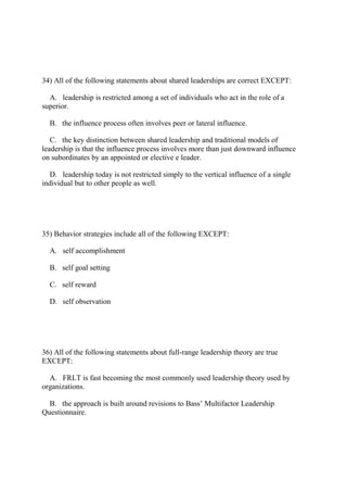 34) All of the following statements about shared leaderships are correct EXCEPT:
A. leadership is restricted among a set of individuals who act in the role of a
superior.
B. the influence process often involves peer or lateral influence.
C. the key distinction between shared leadership and traditional models of
leadership is that the influence process involves more than just downward influence
on subordinates by an appointed or elective e leader.
D. leadership today is not restricted simply to the vertical influence of a single
individual but to other people as well.
35) Behavior strategies include all of the following EXCEPT:
A. self accomplishment
B. self goal setting
C. self reward
D. self observation
36) All of the following statements about full-range leadership theory are true
EXCEPT:
A. FRLT is fast becoming the most commonly used leadership theory used by
organizations.
B. the approach is built around revisions to Bass’ Multifactor Leadership
Questionnaire.
 