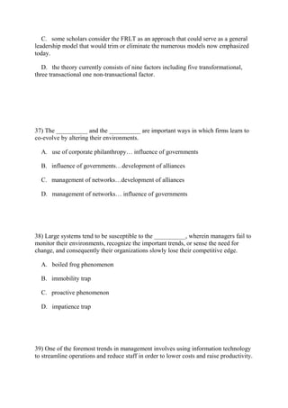 C. some scholars consider the FRLT as an approach that could serve as a general
leadership model that would trim or eliminate the numerous models now emphasized
today.
D. the theory currently consists of nine factors including five transformational,
three transactional one non-transactional factor.
37) The __________ and the __________ are important ways in which firms learn to
co-evolve by altering their environments.
A. use of corporate philanthropy… influence of governments
B. influence of governments…development of alliances
C. management of networks…development of alliances
D. management of networks… influence of governments
38) Large systems tend to be susceptible to the __________, wherein managers fail to
monitor their environments, recognize the important trends, or sense the need for
change, and consequently their organizations slowly lose their competitive edge.
A. boiled frog phenomenon
B. immobility trap
C. proactive phenomenon
D. impatience trap
39) One of the foremost trends in management involves using information technology
to streamline operations and reduce staff in order to lower costs and raise productivity.
 