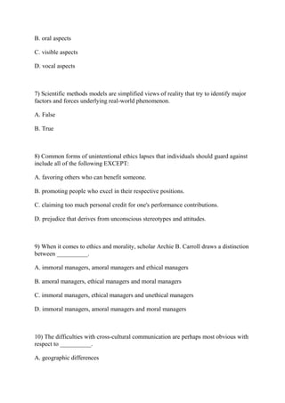 B. oral aspects
C. visible aspects
D. vocal aspects
7) Scientific methods models are simplified views of reality that try to identify major
factors and forces underlying real-world phenomenon.
A. False
B. True
8) Common forms of unintentional ethics lapses that individuals should guard against
include all of the following EXCEPT:
A. favoring others who can benefit someone.
B. promoting people who excel in their respective positions.
C. claiming too much personal credit for one's performance contributions.
D. prejudice that derives from unconscious stereotypes and attitudes.
9) When it comes to ethics and morality, scholar Archie B. Carroll draws a distinction
between __________.
A. immoral managers, amoral managers and ethical managers
B. amoral managers, ethical managers and moral managers
C. immoral managers, ethical managers and unethical managers
D. immoral managers, amoral managers and moral managers
10) The difficulties with cross-cultural communication are perhaps most obvious with
respect to __________.
A. geographic differences
 