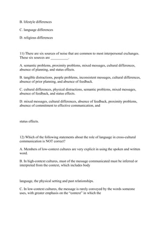 B. lifestyle differences
C. language differences
D. religious differences
11) There are six sources of noise that are common to most interpersonal exchanges.
These six sources are __________.
A. semantic problems, proximity problems, mixed messages, cultural differences,
absence of planning, and status effects.
B. tangible distractions, people problems, inconsistent messages, cultural differences,
absence of prior planning, and absence of feedback.
C. cultural differences, physical distractions, semantic problems, mixed messages,
absence of feedback, and status effects.
D. mixed messages, cultural differences, absence of feedback, proximity problems,
absence of commitment to effective communication, and
status effects.
12) Which of the following statements about the role of language in cross-cultural
communication is NOT correct?
A. Members of low-context cultures are very explicit in using the spoken and written
word.
B. In high-context cultures, must of the message communicated must be inferred or
interpreted from the context, which includes body
language, the physical setting and past relationships.
C. In low-context cultures, the message is rarely conveyed by the words someone
uses, with greater emphasis on the “context” in which the
 