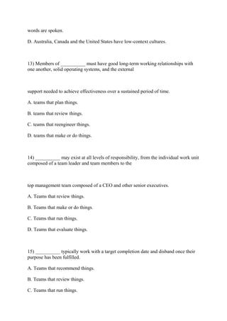words are spoken.
D. Australia, Canada and the United States have low-context cultures.
13) Members of __________ must have good long-term working relationships with
one another, solid operating systems, and the external
support needed to achieve effectiveness over a sustained period of time.
A. teams that plan things.
B. teams that review things.
C. teams that reengineer things.
D. teams that make or do things.
14) __________ may exist at all levels of responsibility, from the individual work unit
composed of a team leader and team members to the
top management team composed of a CEO and other senior executives.
A. Teams that review things.
B. Teams that make or do things.
C. Teams that run things.
D. Teams that evaluate things.
15) __________ typically work with a target completion date and disband once their
purpose has been fulfilled.
A. Teams that recommend things.
B. Teams that review things.
C. Teams that run things.
 