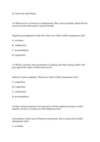 D. Teams that study things.
16) Whenever he is involved in a disagreement, Harry tries to partially satisfy both his
concerns and the other party's concerns through
bargaining and appropriate trade-offs. Harry uses which conflict management style?
A. avoidance
B. collaboration
C. accommodation
D. compromise
17) Sheila is assertive and uncooperative in dealing with others during conflict. She
goes against the wishes of others and uses her
authority to gain compliance. Sheila uses which conflict management style?
A. competition
B. compromise
C. collaboration
D. accommodation
18) Ken is being cooperative but unassertive with his employees during a conflict
situation. He tries to smooth over their differences but it
only produces a false sense of harmony among them. Ken is using which conflict
management style?
A. avoidance
 