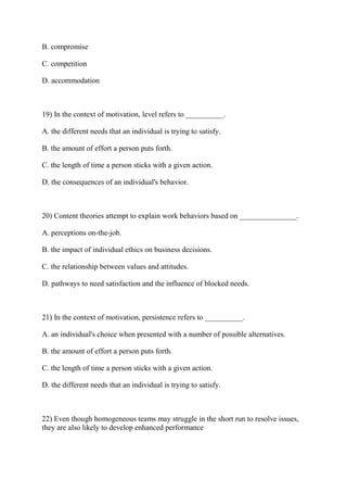 B. compromise
C. competition
D. accommodation
19) In the context of motivation, level refers to __________.
A. the different needs that an individual is trying to satisfy.
B. the amount of effort a person puts forth.
C. the length of time a person sticks with a given action.
D. the consequences of an individual's behavior.
20) Content theories attempt to explain work behaviors based on _______________.
A. perceptions on-the-job.
B. the impact of individual ethics on business decisions.
C. the relationship between values and attitudes.
D. pathways to need satisfaction and the influence of blocked needs.
21) In the context of motivation, persistence refers to __________.
A. an individual's choice when presented with a number of possible alternatives.
B. the amount of effort a person puts forth.
C. the length of time a person sticks with a given action.
D. the different needs that an individual is trying to satisfy.
22) Even though homogeneous teams may struggle in the short run to resolve issues,
they are also likely to develop enhanced performance
 