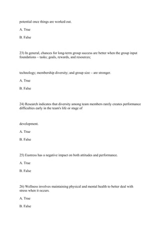 potential once things are worked out.
A. True
B. False
23) In general, chances for long-term group success are better when the group input
foundations – tasks; goals, rewards, and resources;
technology; membership diversity; and group size – are stronger.
A. True
B. False
24) Research indicates that diversity among team members rarely creates performance
difficulties early in the team's life or stage of
development.
A. True
B. False
25) Eustress has a negative impact on both attitudes and performance.
A. True
B. False
26) Wellness involves maintaining physical and mental health to better deal with
stress when it occurs.
A. True
B. False
 