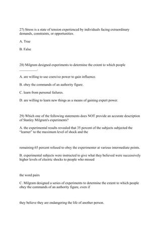 27) Stress is a state of tension experienced by individuals facing extraordinary
demands, constraints, or opportunities.
A. True
B. False
28) Milgram designed experiments to determine the extent to which people
__________.
A. are willing to use coercive power to gain influence.
B. obey the commands of an authority figure.
C. learn from personal failures.
D. are willing to learn new things as a means of gaining expert power.
29) Which one of the following statements does NOT provide an accurate description
of Stanley Milgram's experiments?
A. the experimental results revealed that 35 percent of the subjects subjected the
“learner” to the maximum level of shock and the
remaining 65 percent refused to obey the experimenter at various intermediate points.
B. experimental subjects were instructed to give what they believed were successively
higher levels of electric shocks to people who missed
the word pairs
C. Milgram designed a series of experiments to determine the extent to which people
obey the commands of an authority figure, even if
they believe they are endangering the life of another person.
 