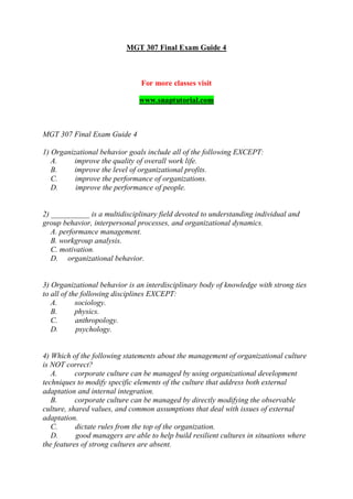 MGT 307 Final Exam Guide 4
For more classes visit
www.snaptutorial.com
MGT 307 Final Exam Guide 4
1) Organizational behavior goals include all of the following EXCEPT:
A. improve the quality of overall work life.
B. improve the level of organizational profits.
C. improve the performance of organizations.
D. improve the performance of people.
2) __________ is a multidisciplinary field devoted to understanding individual and
group behavior, interpersonal processes, and organizational dynamics.
A. performance management.
B. workgroup analysis.
C. motivation.
D. organizational behavior.
3) Organizational behavior is an interdisciplinary body of knowledge with strong ties
to all of the following disciplines EXCEPT:
A. sociology.
B. physics.
C. anthropology.
D. psychology.
4) Which of the following statements about the management of organizational culture
is NOT correct?
A. corporate culture can be managed by using organizational development
techniques to modify specific elements of the culture that address both external
adaptation and internal integration.
B. corporate culture can be managed by directly modifying the observable
culture, shared values, and common assumptions that deal with issues of external
adaptation.
C. dictate rules from the top of the organization.
D. good managers are able to help build resilient cultures in situations where
the features of strong cultures are absent.
 