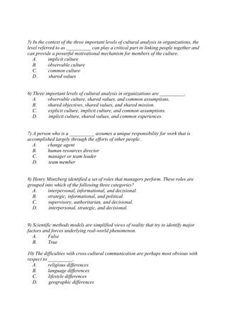 5) In the context of the three important levels of cultural analysis in organizations, the
level referred to as __________ can play a critical part in linking people together and
can provide a powerful motivational mechanism for members of the culture.
A. implicit culture
B. observable culture
C. common culture
D. shared values
6) Three important levels of cultural analysis in organizations are __________.
A. observable culture, shared values, and common assumptions.
B. shared objectives, shared values, and shared mission.
C. explicit culture, implicit culture, and common assumptions.
D. implicit culture, shared values, and common experiences.
7) A person who is a __________ assumes a unique responsibility for work that is
accomplished largely through the efforts of other people.
A. change agent
B. human resources director
C. manager or team leader
D. team member
8) Henry Mintzberg identified a set of roles that managers perform. These roles are
grouped into which of the following three categories?
A. interpersonal, informational, and decisional.
B. strategic, informational, and political.
C. supervisory, authoritarian, and decisional.
D. interpersonal, strategic, and decisional.
9) Scientific methods models are simplified views of reality that try to identify major
factors and forces underlying real-world phenomenon.
A. False
B. True
10) The difficulties with cross-cultural communication are perhaps most obvious with
respect to __________.
A. religious differences
B. language differences
C. lifestyle differences
D. geographic differences
 