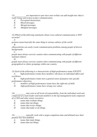 11) __________ are important to spot since non-verbals can add insight into what is
really being said in face-to-face communication.
A. Perceptual distractions.
B. Mixed messages.
C. Merged messages.
D. Mangled messages.
12) Which of the following statements about cross-cultural communication is NOT
accurate?
A.
gestures mean basically the same thing in various cultures of the world.
B.
ethnocentrism can easily create communication problems among people of diverse
backgrounds.
C.
people must always exercise caution when communicating with people of different
national cultures.
D.
people must always exercise caution when communicating with people of different
geographical or ethnic groupings within one country.
13) Each of the following is a characteristic of high-performance teams EXCEPT:
A. high-performance teams have members who focus on individual effort and
excellence.
B. high-performance teams turn a general sense of purpose into specific
performance objectives.
C. members of high-performance teams have the right mix of skills.
D. high-performance teams have strong core values.
14) __________ may exist at all levels of responsibility, from the individual work unit
composed of a team leader and team members to the top management team composed
of a CEO and other senior executives.
A. teams that evaluate things.
B. teams that run things.
C. teams that review things.
D. teams that make or do things.
15) __________ typically work with a target completion date and disband once their
purpose has been fulfilled.
A. teams that study things.
B. teams that run things.
 