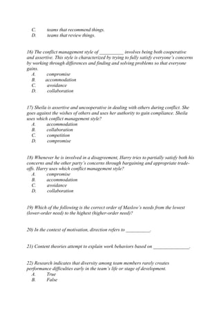 C. teams that recommend things.
D. teams that review things.
16) The conflict management style of __________ involves being both cooperative
and assertive. This style is characterized by trying to fully satisfy everyone’s concerns
by working through differences and finding and solving problems so that everyone
gains.
A. compromise
B. accommodation
C. avoidance
D. collaboration
17) Sheila is assertive and uncooperative in dealing with others during conflict. She
goes against the wishes of others and uses her authority to gain compliance. Sheila
uses which conflict management style?
A. accommodation
B. collaboration
C. competition
D. compromise
18) Whenever he is involved in a disagreement, Harry tries to partially satisfy both his
concerns and the other party’s concerns through bargaining and appropriate trade-
offs. Harry uses which conflict management style?
A. compromise
B. accommodation
C. avoidance
D. collaboration
19) Which of the following is the correct order of Maslow’s needs from the lowest
(lower-order need) to the highest (higher-order need)?
20) In the context of motivation, direction refers to __________.
21) Content theories attempt to explain work behaviors based on _______________.
22) Research indicates that diversity among team members rarely creates
performance difficulties early in the team’s life or stage of development.
A. True
B. False
 