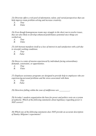 23) Diversity offers a rich pool of information, talent, and varied perspectives that can
help improve team problem solving and increase creativity.
A. True
B. False
24) Even though homogeneous teams may struggle in the short run to resolve issues,
they are also likely to develop enhanced performance potential once things are
worked out.
A. True
B. False
25) Job burnout manifests itself as a loss of interest in and satisfaction with a job due
to stressful working conditions.
A. True
B. False
26) Stress is a state of tension experienced by individuals facing extraordinary
demands, constraints, or opportunities.
A. True
B. False
27) Employee assistance programs are designed to provide help to employees who are
experiencing personal problems and the stress associated with them.
A. True
B. False
28) Directives falling within the zone of indifference are __________.
29) In today’s modern organization the base for power and politics rests on a system
of authority. Which of the following statements about legitimacy regarding power is
NOT correct?
30) Which one of the following statements does NOT provide an accurate description
of Stanley Milgram’s experiments?
 