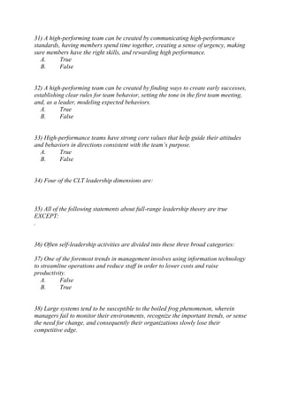 31) A high-performing team can be created by communicating high-performance
standards, having members spend time together, creating a sense of urgency, making
sure members have the right skills, and rewarding high performance.
A. True
B. False
32) A high-performing team can be created by finding ways to create early successes,
establishing clear rules for team behavior, setting the tone in the first team meeting,
and, as a leader, modeling expected behaviors.
A. True
B. False
33) High-performance teams have strong core values that help guide their attitudes
and behaviors in directions consistent with the team’s purpose.
A. True
B. False
34) Four of the CLT leadership dimensions are:
35) All of the following statements about full-range leadership theory are true
EXCEPT:
.
36) Often self-leadership activities are divided into these three broad categories:
37) One of the foremost trends in management involves using information technology
to streamline operations and reduce staff in order to lower costs and raise
productivity.
A. False
B. True
38) Large systems tend to be susceptible to the boiled frog phenomenon, wherein
managers fail to monitor their environments, recognize the important trends, or sense
the need for change, and consequently their organizations slowly lose their
competitive edge.
 