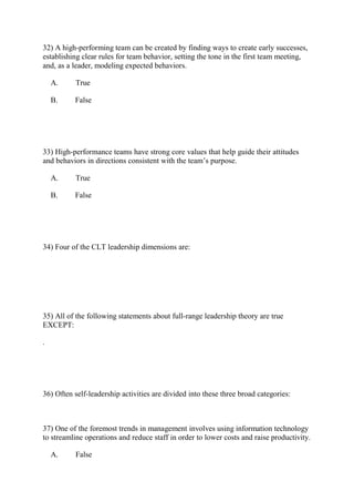 32) A high-performing team can be created by finding ways to create early successes,
establishing clear rules for team behavior, setting the tone in the first team meeting,
and, as a leader, modeling expected behaviors.
A. True
B. False
33) High-performance teams have strong core values that help guide their attitudes
and behaviors in directions consistent with the team’s purpose.
A. True
B. False
34) Four of the CLT leadership dimensions are:
35) All of the following statements about full-range leadership theory are true
EXCEPT:
.
36) Often self-leadership activities are divided into these three broad categories:
37) One of the foremost trends in management involves using information technology
to streamline operations and reduce staff in order to lower costs and raise productivity.
A. False
 