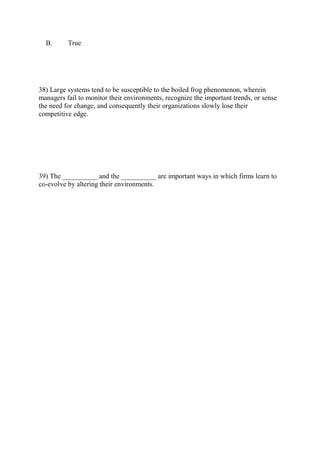 B. True
38) Large systems tend to be susceptible to the boiled frog phenomenon, wherein
managers fail to monitor their environments, recognize the important trends, or sense
the need for change, and consequently their organizations slowly lose their
competitive edge.
39) The __________ and the __________ are important ways in which firms learn to
co-evolve by altering their environments.
 