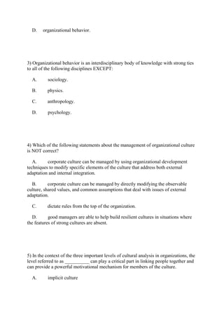 D. organizational behavior.
3) Organizational behavior is an interdisciplinary body of knowledge with strong ties
to all of the following disciplines EXCEPT:
A. sociology.
B. physics.
C. anthropology.
D. psychology.
4) Which of the following statements about the management of organizational culture
is NOT correct?
A. corporate culture can be managed by using organizational development
techniques to modify specific elements of the culture that address both external
adaptation and internal integration.
B. corporate culture can be managed by directly modifying the observable
culture, shared values, and common assumptions that deal with issues of external
adaptation.
C. dictate rules from the top of the organization.
D. good managers are able to help build resilient cultures in situations where
the features of strong cultures are absent.
5) In the context of the three important levels of cultural analysis in organizations, the
level referred to as __________ can play a critical part in linking people together and
can provide a powerful motivational mechanism for members of the culture.
A. implicit culture
 