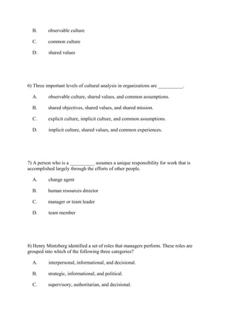 B. observable culture
C. common culture
D. shared values
6) Three important levels of cultural analysis in organizations are __________.
A. observable culture, shared values, and common assumptions.
B. shared objectives, shared values, and shared mission.
C. explicit culture, implicit culture, and common assumptions.
D. implicit culture, shared values, and common experiences.
7) A person who is a __________ assumes a unique responsibility for work that is
accomplished largely through the efforts of other people.
A. change agent
B. human resources director
C. manager or team leader
D. team member
8) Henry Mintzberg identified a set of roles that managers perform. These roles are
grouped into which of the following three categories?
A. interpersonal, informational, and decisional.
B. strategic, informational, and political.
C. supervisory, authoritarian, and decisional.
 